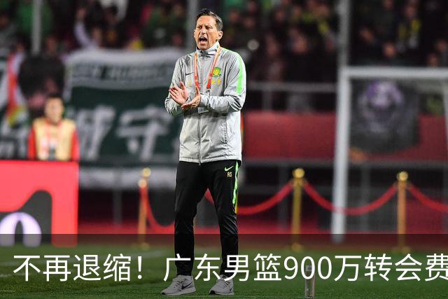 不再退缩！广东男篮900万转会费签下昔日状元内线，杜锋拒绝沉沦